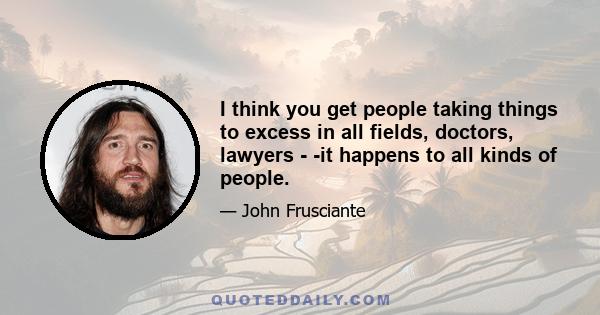 I think you get people taking things to excess in all fields, doctors, lawyers - -it happens to all kinds of people.