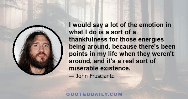 I would say a lot of the emotion in what I do is a sort of a thankfulness for those energies being around, because there's been points in my life when they weren't around, and it's a real sort of miserable existence.