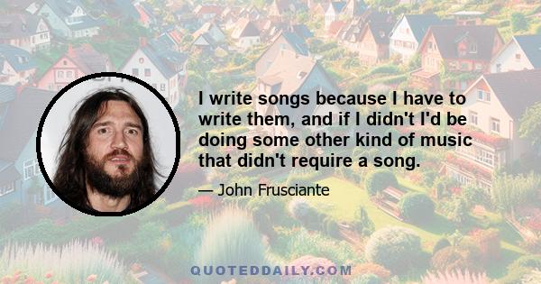 I write songs because I have to write them, and if I didn't I'd be doing some other kind of music that didn't require a song.