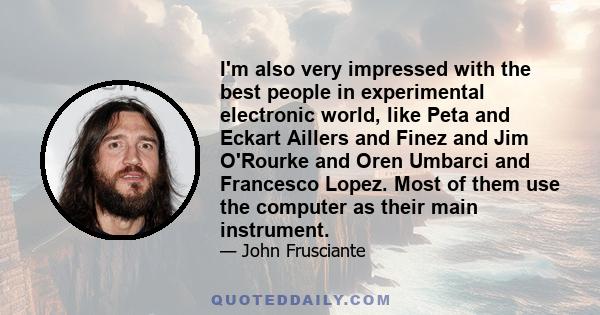 I'm also very impressed with the best people in experimental electronic world, like Peta and Eckart Aillers and Finez and Jim O'Rourke and Oren Umbarci and Francesco Lopez. Most of them use the computer as their main