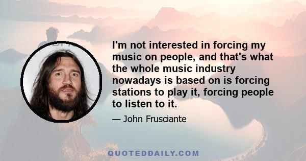 I'm not interested in forcing my music on people, and that's what the whole music industry nowadays is based on is forcing stations to play it, forcing people to listen to it.