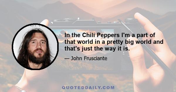 In the Chili Peppers I'm a part of that world in a pretty big world and that's just the way it is.