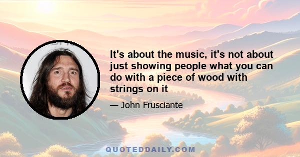 It's about the music, it's not about just showing people what you can do with a piece of wood with strings on it