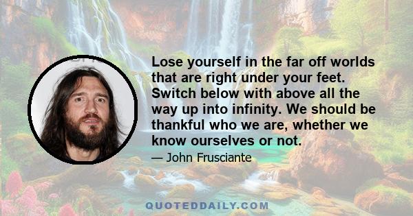 Lose yourself in the far off worlds that are right under your feet. Switch below with above all the way up into infinity. We should be thankful who we are, whether we know ourselves or not.