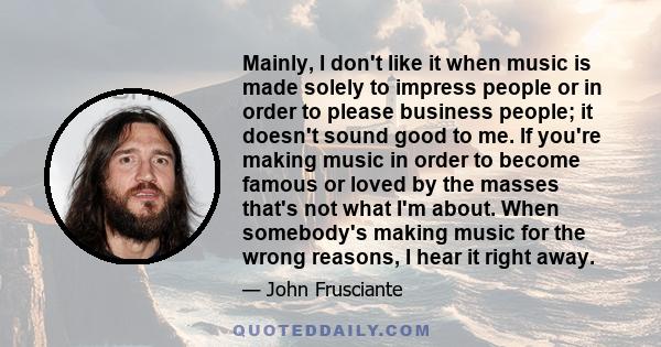 Mainly, I don't like it when music is made solely to impress people or in order to please business people; it doesn't sound good to me. If you're making music in order to become famous or loved by the masses that's not