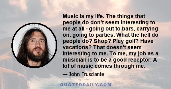 Music is my life. The things that people do don't seem interesting to me at all - going out to bars, carrying on, going to parties. What the hell do people do? Shop? Play golf? Have vacations? That doesn't seem