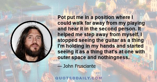 Pot put me in a position where I could walk far away from my playing and hear it in the second person. It helped me step away from myself. I stopped seeing the guitar as a thing I'm holding in my hands and started