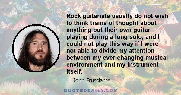 Rock guitarists usually do not wish to think trains of thought about anything but their own guitar playing during a long solo, and I could not play this way if I were not able to divide my attention between my ever