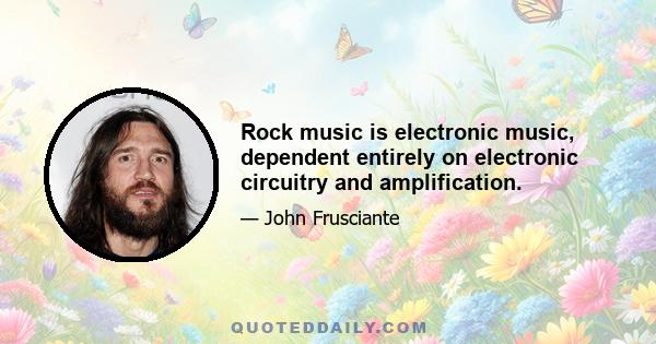 Rock music is electronic music, dependent entirely on electronic circuitry and amplification.