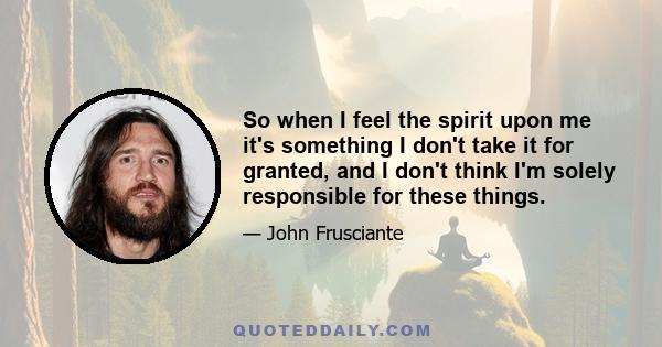 So when I feel the spirit upon me it's something I don't take it for granted, and I don't think I'm solely responsible for these things.