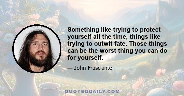 Something like trying to protect yourself all the time, things like trying to outwit fate. Those things can be the worst thing you can do for yourself.