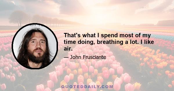 That's what I spend most of my time doing, breathing a lot. I like air.