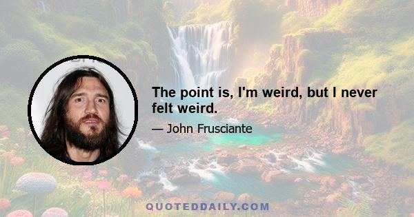 The point is, I'm weird, but I never felt weird.