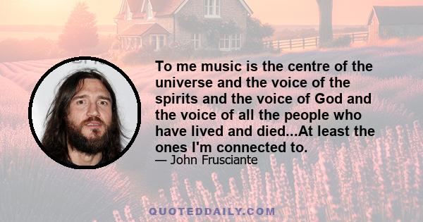 To me music is the centre of the universe and the voice of the spirits and the voice of God and the voice of all the people who have lived and died...At least the ones I'm connected to.