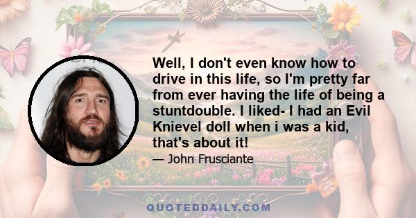 Well, I don't even know how to drive in this life, so I'm pretty far from ever having the life of being a stuntdouble. I liked- I had an Evil Knievel doll when i was a kid, that's about it!