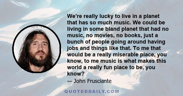 We’re really lucky to live in a planet that has so much music. We could be living in some bland planet that had no music, no movies, no books, just a bunch of people going around having jobs and things like that. To me