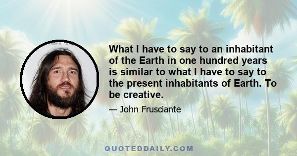 What I have to say to an inhabitant of the Earth in one hundred years is similar to what I have to say to the present inhabitants of Earth. To be creative.