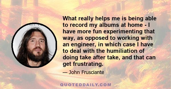 What really helps me is being able to record my albums at home - I have more fun experimenting that way, as opposed to working with an engineer, in which case I have to deal with the humiliation of doing take after