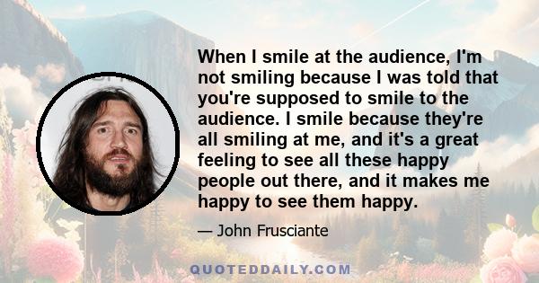 When I smile at the audience, I'm not smiling because I was told that you're supposed to smile to the audience. I smile because they're all smiling at me, and it's a great feeling to see all these happy people out