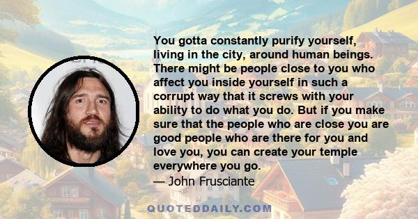 You gotta constantly purify yourself, living in the city, around human beings. There might be people close to you who affect you inside yourself in such a corrupt way that it screws with your ability to do what you do.