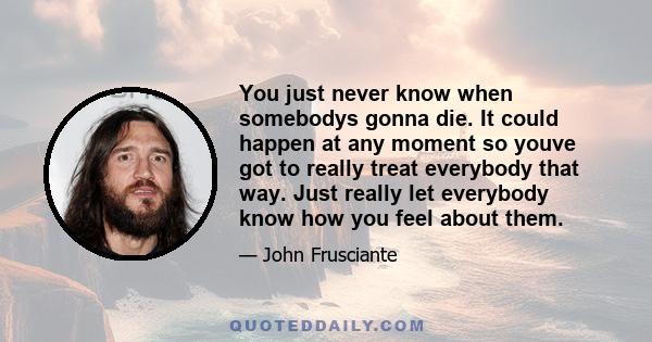 You just never know when somebodys gonna die. It could happen at any moment so youve got to really treat everybody that way. Just really let everybody know how you feel about them.