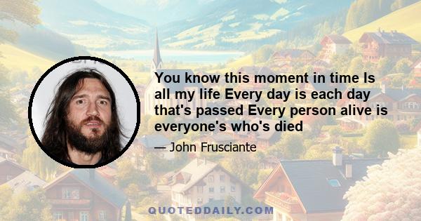 You know this moment in time Is all my life Every day is each day that's passed Every person alive is everyone's who's died