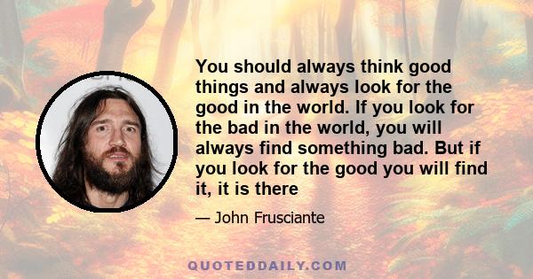 You should always think good things and always look for the good in the world. If you look for the bad in the world, you will always find something bad. But if you look for the good you will find it, it is there