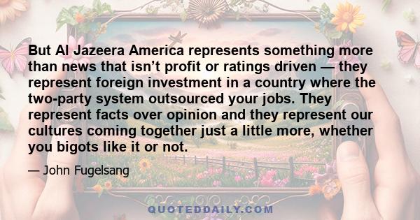 But Al Jazeera America represents something more than news that isn’t profit or ratings driven — they represent foreign investment in a country where the two-party system outsourced your jobs. They represent facts over