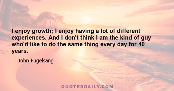 I enjoy growth; I enjoy having a lot of different experiences. And I don't think I am the kind of guy who'd like to do the same thing every day for 40 years.