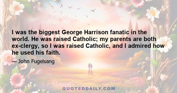 I was the biggest George Harrison fanatic in the world. He was raised Catholic; my parents are both ex-clergy, so I was raised Catholic, and I admired how he used his faith.