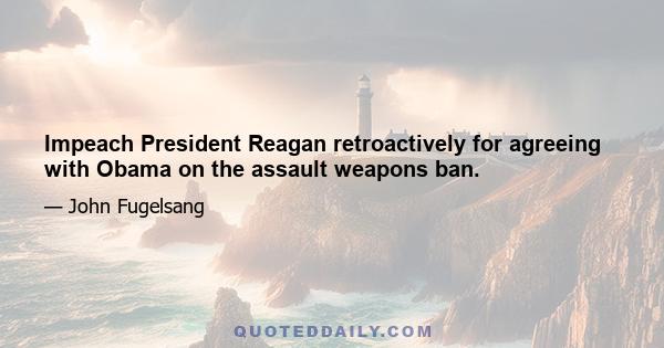 Impeach President Reagan retroactively for agreeing with Obama on the assault weapons ban.