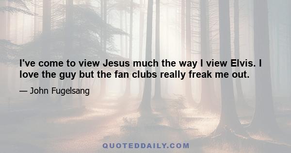 I've come to view Jesus much the way I view Elvis. I love the guy but the fan clubs really freak me out.