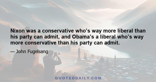 Nixon was a conservative who’s way more liberal than his party can admit, and Obama’s a liberal who’s way more conservative than his party can admit.