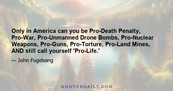 Only in America can you be Pro-Death Penalty, Pro-War, Pro-Unmanned Drone Bombs, Pro-Nuclear Weapons, Pro-Guns, Pro-Torture, Pro-Land Mines, AND still call yourself 'Pro-Life.'