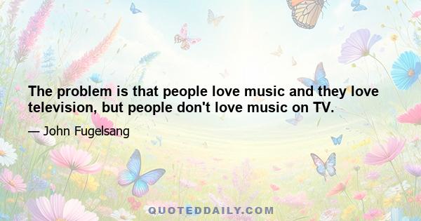 The problem is that people love music and they love television, but people don't love music on TV.