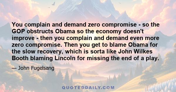 You complain and demand zero compromise - so the GOP obstructs Obama so the economy doesn't improve - then you complain and demand even more zero compromise. Then you get to blame Obama for the slow recovery, which is