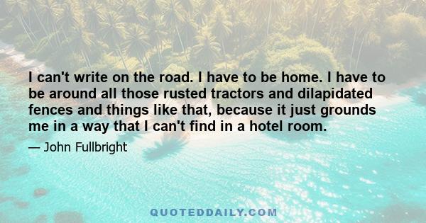 I can't write on the road. I have to be home. I have to be around all those rusted tractors and dilapidated fences and things like that, because it just grounds me in a way that I can't find in a hotel room.