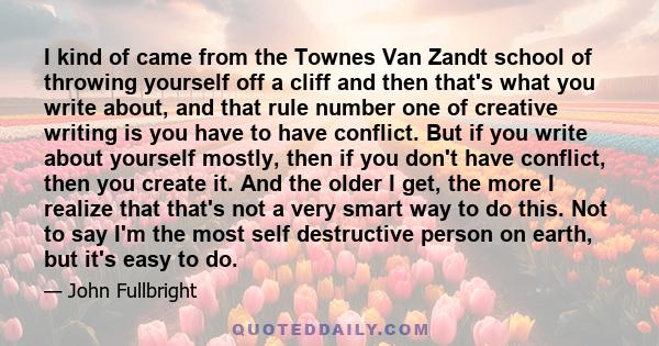 I kind of came from the Townes Van Zandt school of throwing yourself off a cliff and then that's what you write about, and that rule number one of creative writing is you have to have conflict. But if you write about