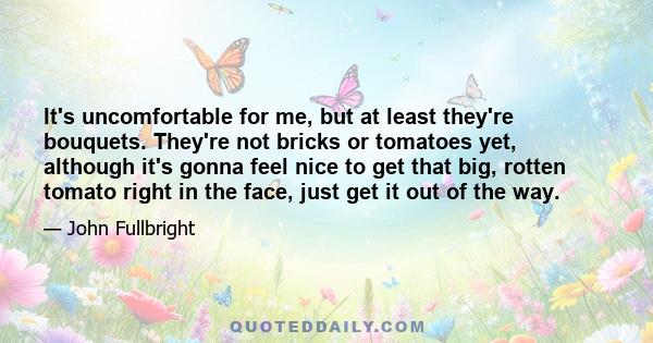 It's uncomfortable for me, but at least they're bouquets. They're not bricks or tomatoes yet, although it's gonna feel nice to get that big, rotten tomato right in the face, just get it out of the way.