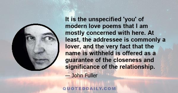 It is the unspecified 'you' of modern love poems that I am mostly concerned with here. At least, the addressee is commonly a lover, and the very fact that the name is withheld is offered as a guarantee of the closeness