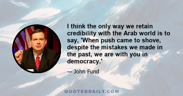 I think the only way we retain credibility with the Arab world is to say, 'When push came to shove, despite the mistakes we made in the past, we are with you in democracy.'