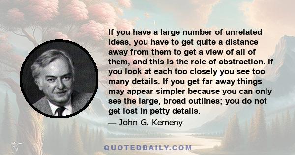 If you have a large number of unrelated ideas, you have to get quite a distance away from them to get a view of all of them, and this is the role of abstraction. If you look at each too closely you see too many details. 