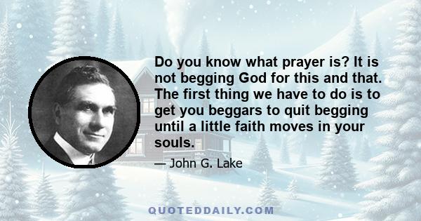 Do you know what prayer is? It is not begging God for this and that. The first thing we have to do is to get you beggars to quit begging until a little faith moves in your souls.