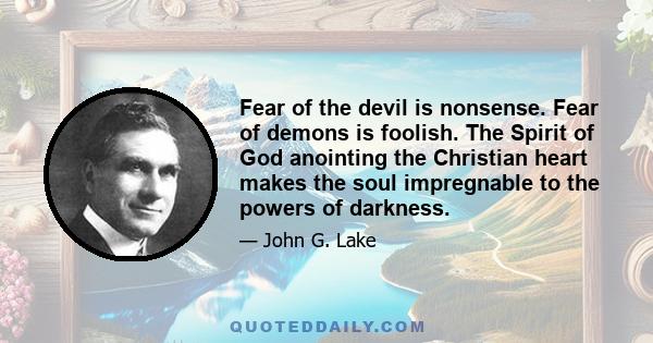 Fear of the devil is nonsense. Fear of demons is foolish. The Spirit of God anointing the Christian heart makes the soul impregnable to the powers of darkness.