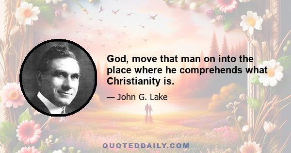 God, move that man on into the place where he comprehends what Christianity is.