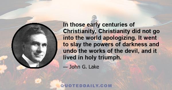 In those early centuries of Christianity, Christianity did not go into the world apologizing. It went to slay the powers of darkness and undo the works of the devil, and it lived in holy triumph.