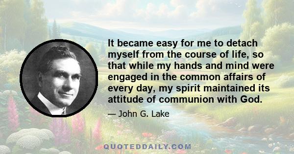 It became easy for me to detach myself from the course of life, so that while my hands and mind were engaged in the common affairs of every day, my spirit maintained its attitude of communion with God.