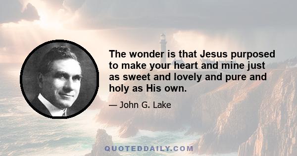 The wonder is that Jesus purposed to make your heart and mine just as sweet and lovely and pure and holy as His own.