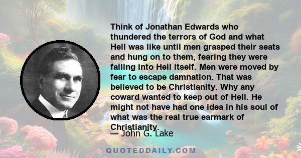 Think of Jonathan Edwards who thundered the terrors of God and what Hell was like until men grasped their seats and hung on to them, fearing they were falling into Hell itself. Men were moved by fear to escape