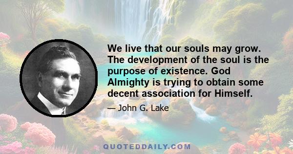 We live that our souls may grow. The development of the soul is the purpose of existence. God Almighty is trying to obtain some decent association for Himself.